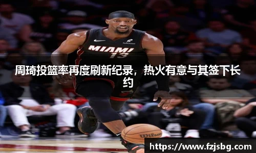 周琦投篮率再度刷新纪录，热火有意与其签下长约